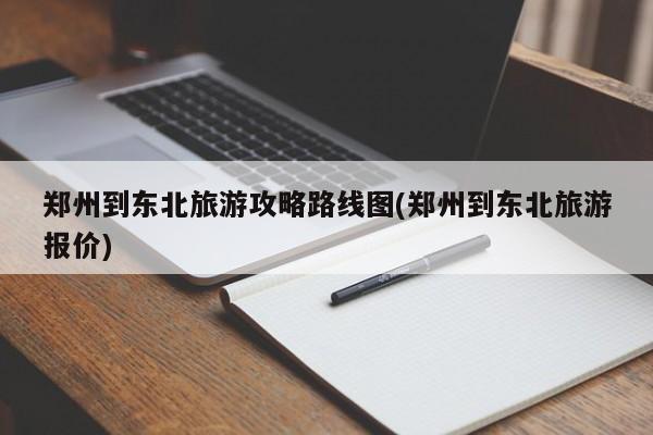 郑州到东北旅游攻略路线图(郑州到东北旅游报价) 第1张