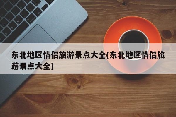 东北地区情侣旅游景点大全(东北地区情侣旅游景点大全)
