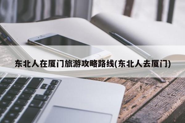 东北人在厦门旅游攻略路线(东北人去厦门)