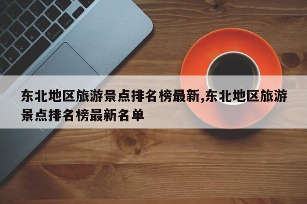 东北地区旅游景点排名榜最新,东北地区旅游景点排名榜最新名单