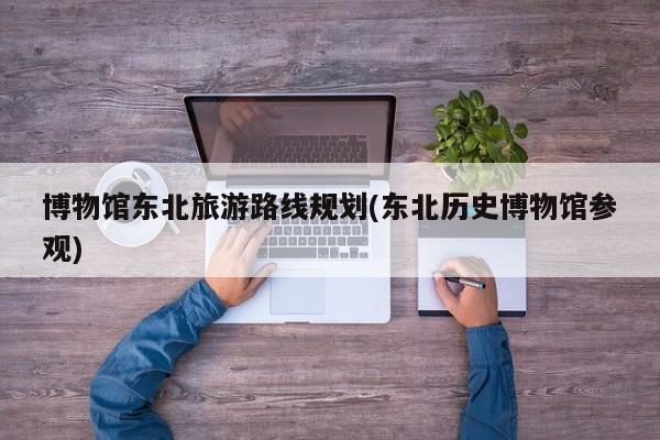 博物馆东北旅游路线规划(东北历史博物馆参观)