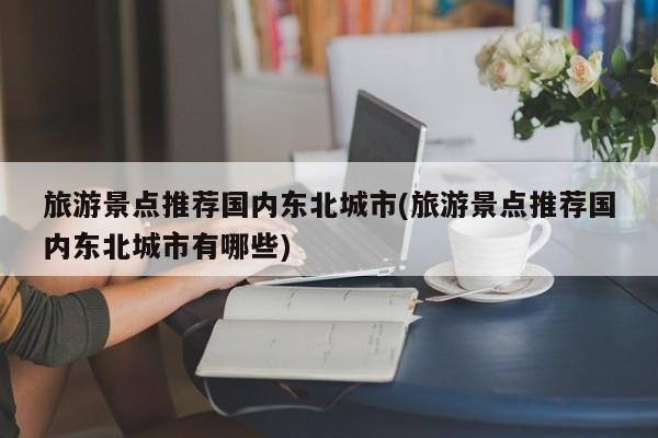 旅游景点推荐国内东北城市(旅游景点推荐国内东北城市有哪些)