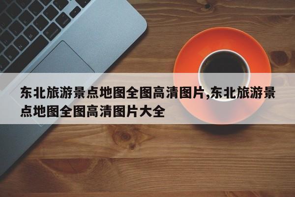 东北旅游景点地图全图高清图片,东北旅游景点地图全图高清图片大全
