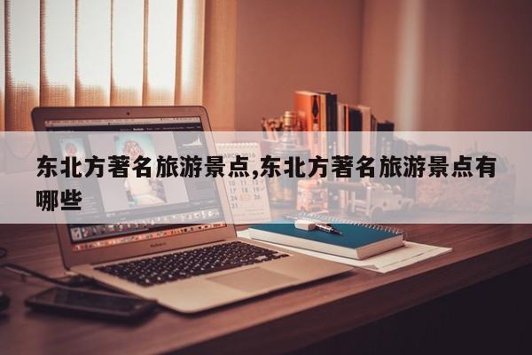 东北方著名旅游景点,东北方著名旅游景点有哪些
