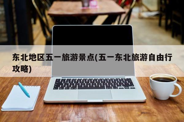 东北地区五一旅游景点(五一东北旅游自由行攻略)