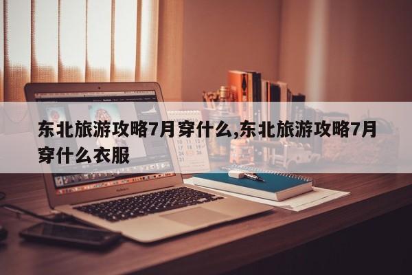 东北旅游攻略7月穿什么,东北旅游攻略7月穿什么衣服 第1张