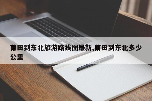 莆田到东北旅游路线图最新,莆田到东北多少公里 第1张
