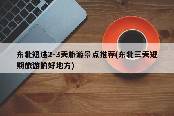 东北短途2-3天旅游景点推荐(东北三天短期旅游的好地方) 第1张