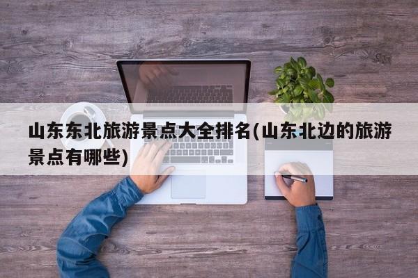 山东东北旅游景点大全排名(山东北边的旅游景点有哪些)