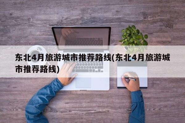 东北4月旅游城市推荐路线(东北4月旅游城市推荐路线)