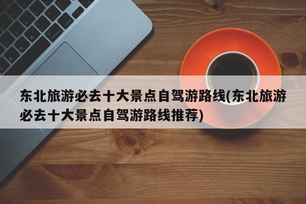东北旅游必去十大景点自驾游路线(东北旅游必去十大景点自驾游路线推荐)