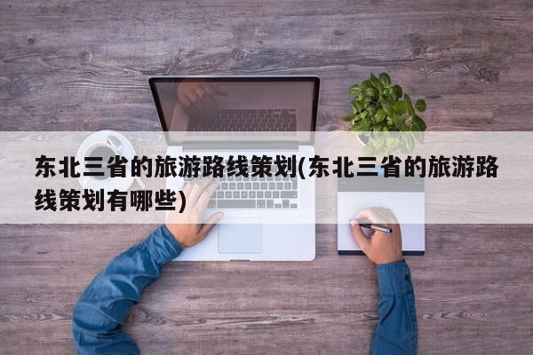 东北三省的旅游路线策划(东北三省的旅游路线策划有哪些)