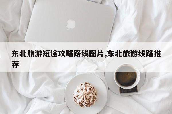 东北旅游短途攻略路线图片,东北旅游线路推荐