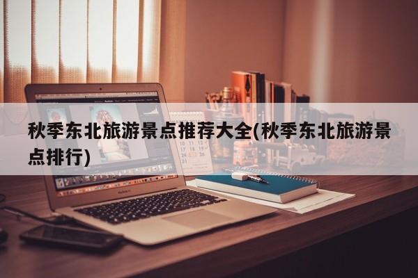 秋季东北旅游景点推荐大全(秋季东北旅游景点排行)