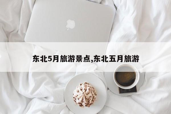 东北5月旅游景点,东北五月旅游