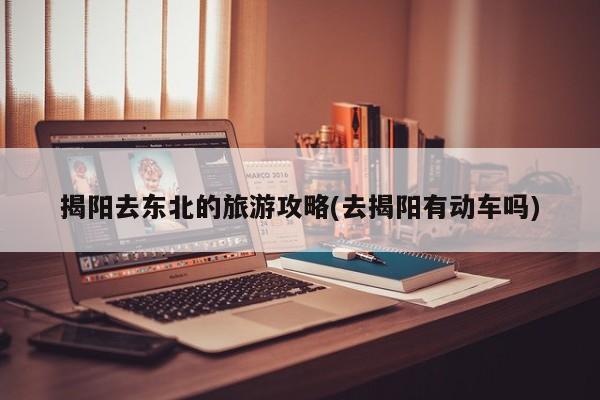 揭阳去东北的旅游攻略(去揭阳有动车吗) 第1张