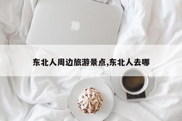 东北人周边旅游景点,东北人去哪