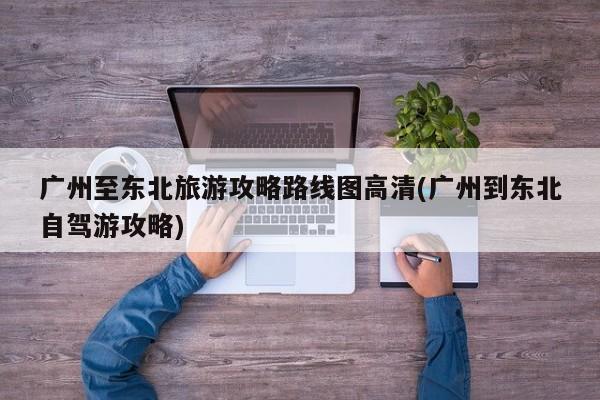 广州至东北旅游攻略路线图高清(广州到东北自驾游攻略)