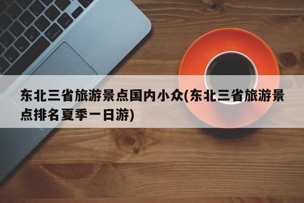 东北三省旅游景点国内小众(东北三省旅游景点排名夏季一日游) 第1张