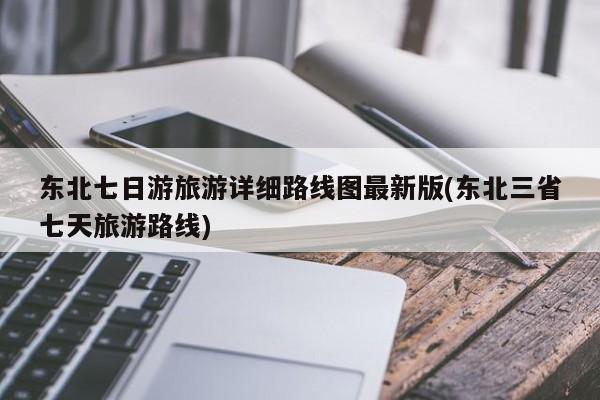 东北七日游旅游详细路线图最新版(东北三省七天旅游路线) 第1张