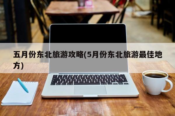 五月份东北旅游攻略(5月份东北旅游最佳地方)