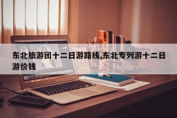 东北旅游团十二日游路线,东北专列游十二日游价钱 第1张