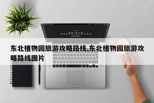 东北植物园旅游攻略路线,东北植物园旅游攻略路线图片
