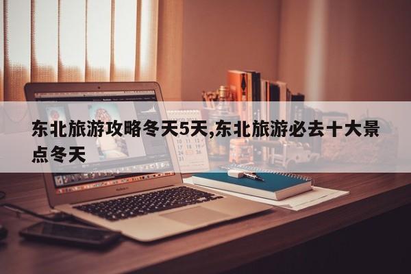 东北旅游攻略冬天5天,东北旅游必去十大景点冬天