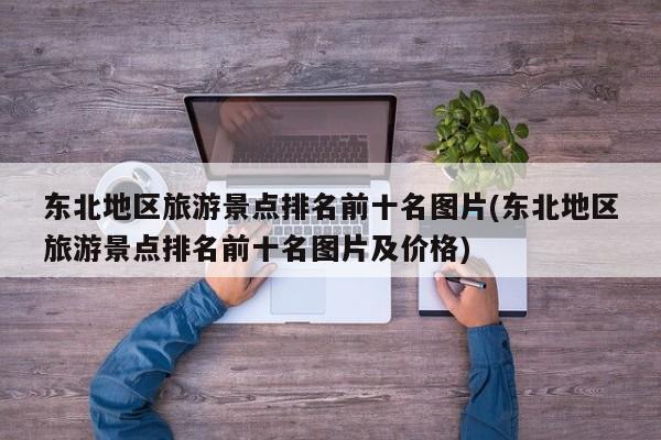 东北地区旅游景点排名前十名图片(东北地区旅游景点排名前十名图片及价格)