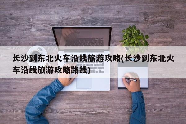 长沙到东北火车沿线旅游攻略(长沙到东北火车沿线旅游攻略路线)