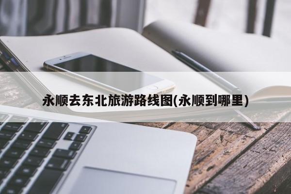 永顺去东北旅游路线图(永顺到哪里) 第1张