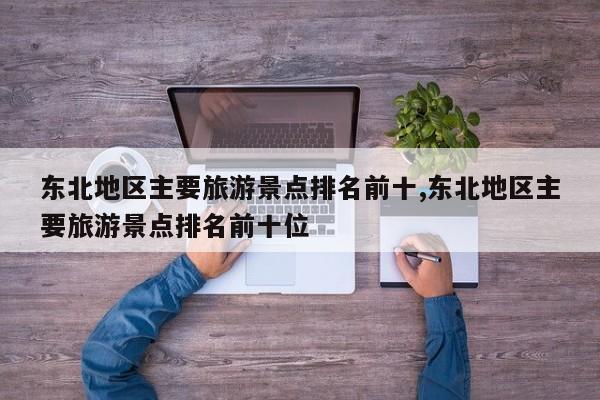 东北地区主要旅游景点排名前十,东北地区主要旅游景点排名前十位