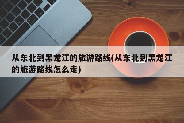 从东北到黑龙江的旅游路线(从东北到黑龙江的旅游路线怎么走)