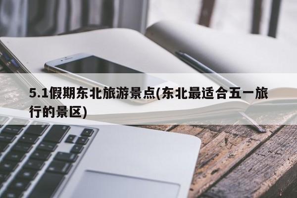 5.1假期东北旅游景点(东北最适合五一旅行的景区)