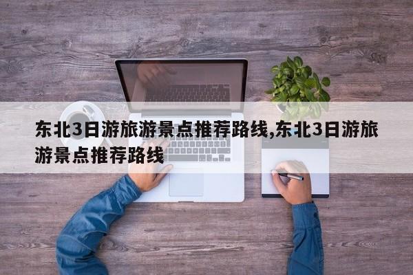 东北3日游旅游景点推荐路线,东北3日游旅游景点推荐路线