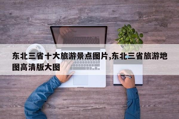东北三省十大旅游景点图片,东北三省旅游地图高清版大图