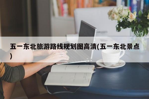 五一东北旅游路线规划图高清(五一东北景点)