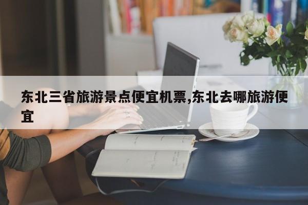 东北三省旅游景点便宜机票,东北去哪旅游便宜