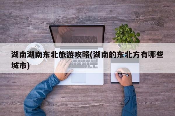 湖南湖南东北旅游攻略(湖南的东北方有哪些城市)