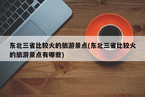 东北三省比较火的旅游景点(东北三省比较火的旅游景点有哪些)