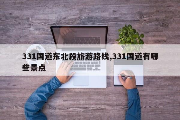331国道东北段旅游路线,331国道有哪些景点