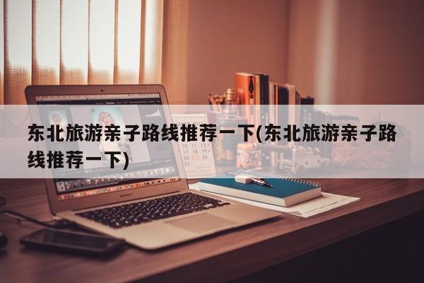东北旅游亲子路线推荐一下(东北旅游亲子路线推荐一下)