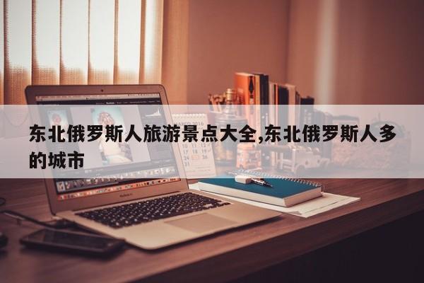 东北俄罗斯人旅游景点大全,东北俄罗斯人多的城市