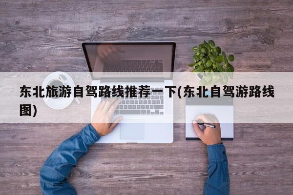 东北旅游自驾路线推荐一下(东北自驾游路线图)