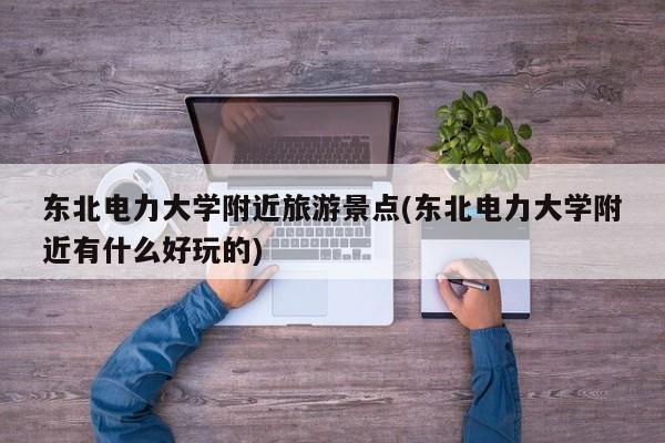 东北电力大学附近旅游景点(东北电力大学附近有什么好玩的)