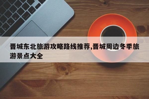 晋城东北旅游攻略路线推荐,晋城周边冬季旅游景点大全