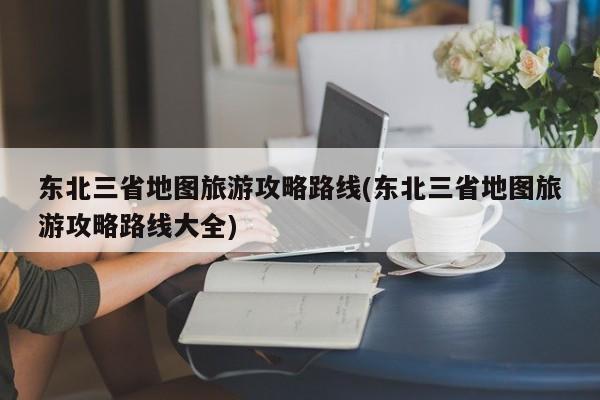 东北三省地图旅游攻略路线(东北三省地图旅游攻略路线大全)
