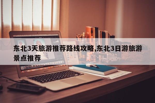 东北3天旅游推荐路线攻略,东北3日游旅游景点推荐 第1张