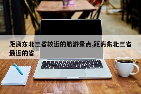 距离东北三省较近的旅游景点,距离东北三省最近的省 第1张