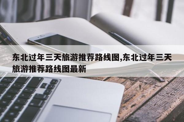 东北过年三天旅游推荐路线图,东北过年三天旅游推荐路线图最新 第1张